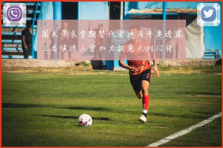 国米寻求索默替代者迪马济奥透露三名候选人曾加力挺意大利门将