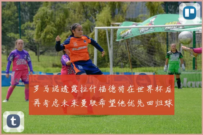 罗马诺透露拉什福德将在世界杯后再考虑未来曼联希望他优先回归球队