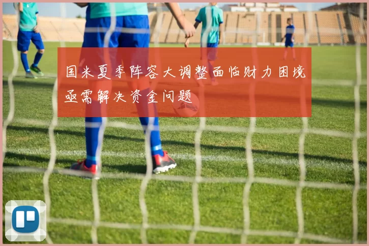 国米夏季阵容大调整面临财力困境亟需解决资金问题