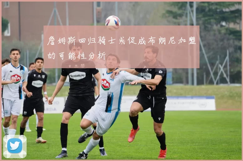 詹姆斯回归骑士或促成布朗尼加盟的可能性分析