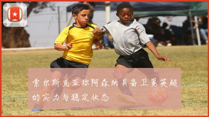 索尔斯克亚称阿森纳具备卫冕英超的实力与稳定状态