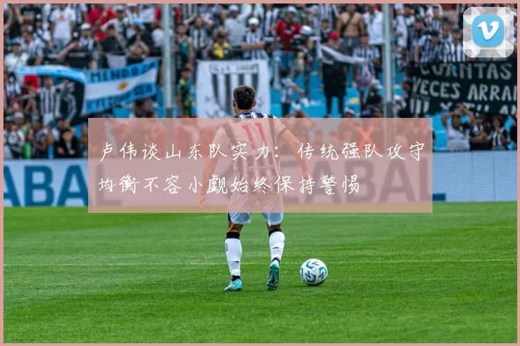 卢伟谈山东队实力：传统强队攻守均衡不容小觑始终保持警惕