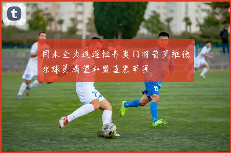 国米全力追逐拉齐奥门将普罗维德尔球员渴望加盟蓝黑军团