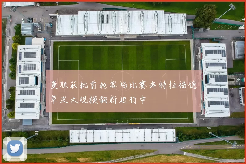 曼联获批首轮客场比赛老特拉福德草皮大规模翻新进行中