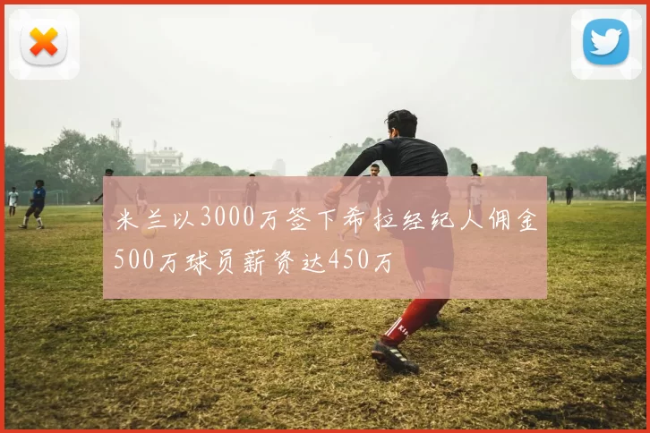 米兰以3000万签下希拉经纪人佣金500万球员薪资达450万