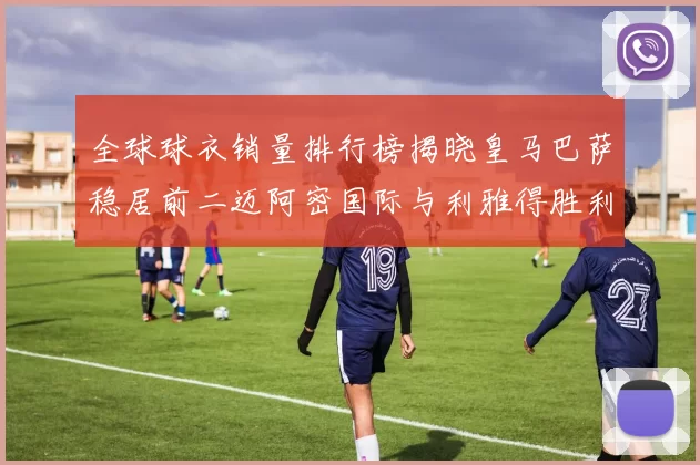 全球球衣销量排行榜揭晓皇马巴萨稳居前二迈阿密国际与利雅得胜利表现抢眼