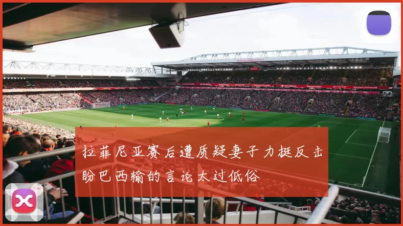 拉菲尼亚赛后遭质疑妻子力挺反击盼巴西输的言论太过低俗
