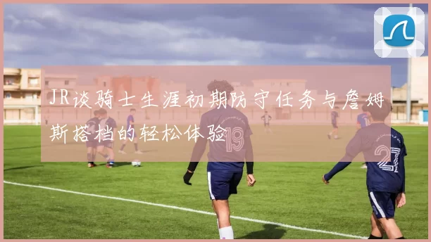 JR谈骑士生涯初期防守任务与詹姆斯搭档的轻松体验