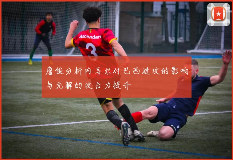 詹俊分析内马尔对巴西进攻的影响与无解的攻击力提升