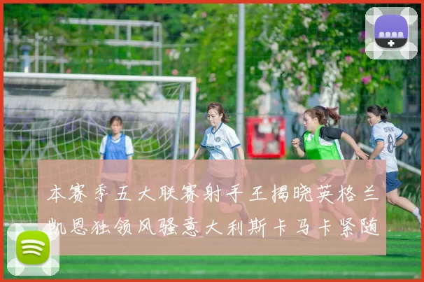 本赛季五大联赛射手王揭晓英格兰凯恩独领风骚意大利斯卡马卡紧随其后