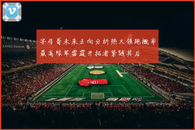 字母哥未来去向分析热火领跑概率最高绿军雷霆开拓者紧随其后
