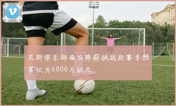 尼斯俱乐部面临降薪挑战新赛季预算仅为6000万欧元