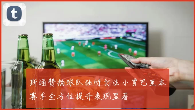 斯通赞扬球队独特打法小贾巴里本赛季全方位提升表现显著