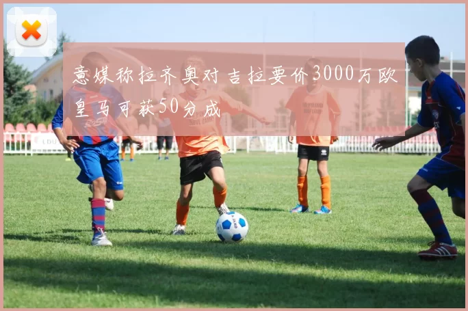 意媒称拉齐奥对吉拉要价3000万欧皇马可获50分成
