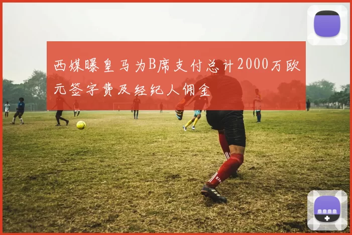 西媒曝皇马为B席支付总计2000万欧元签字费及经纪人佣金