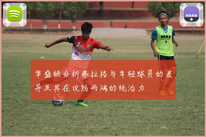 华盛顿分析弗拉格与年轻球员的差异及其在攻防两端的统治力