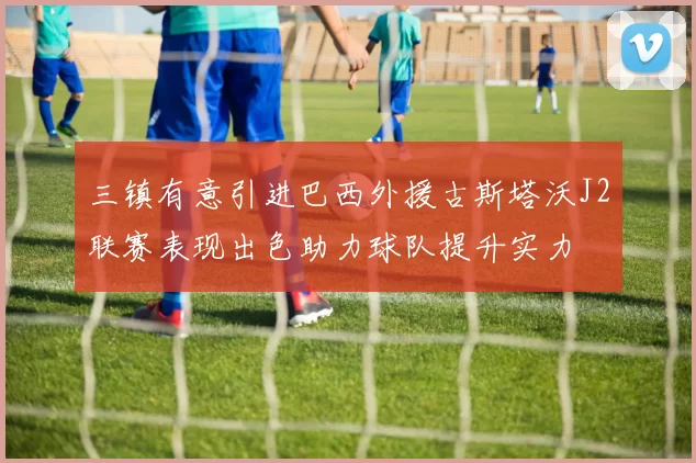 三镇有意引进巴西外援古斯塔沃J2联赛表现出色助力球队提升实力